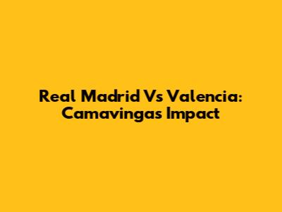 Real Madrid Vs Valencia: Camavinga's Impact