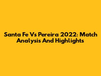 Santa Fe Vs Pereira 2022: Match Analysis And Highlights