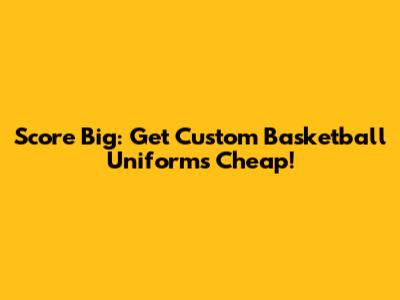 Score Big: Get Custom Basketball Uniforms Cheap!