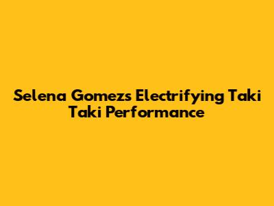 Selena Gomez's Electrifying Taki Taki Performance