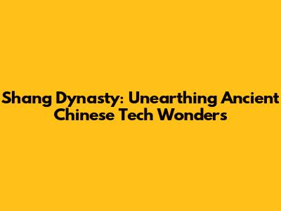 Shang Dynasty: Unearthing Ancient Chinese Tech Wonders