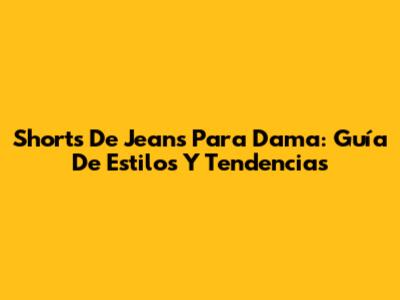 Shorts De Jeans Para Dama: Guía De Estilos Y Tendencias