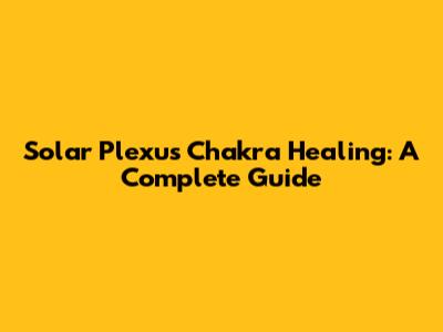 Solar Plexus Chakra Healing: A Complete Guide