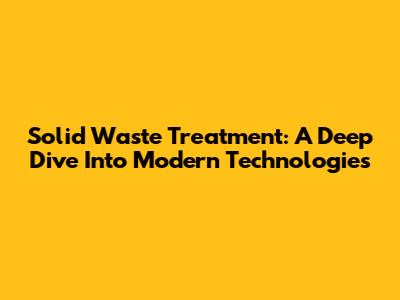 Solid Waste Treatment: A Deep Dive Into Modern Technologies