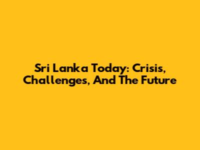Sri Lanka Today: Crisis, Challenges, And The Future