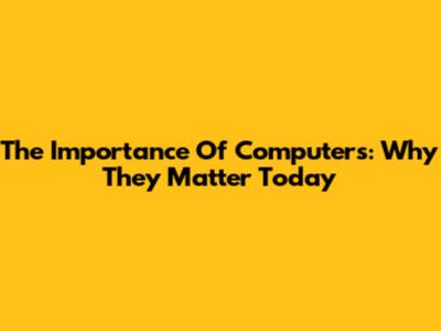 The Importance Of Computers: Why They Matter Today