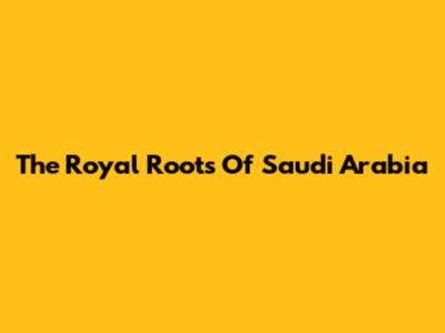 The Royal Roots Of Saudi Arabia