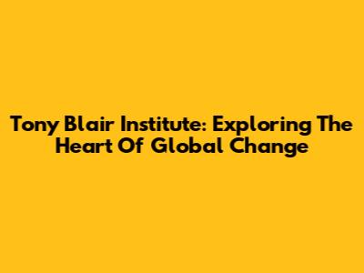 Tony Blair Institute: Exploring The Heart Of Global Change