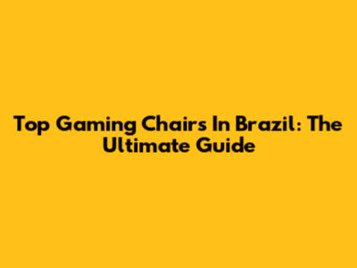 Top Gaming Chairs In Brazil: The Ultimate Guide