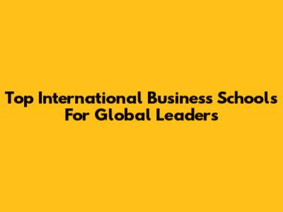 Top International Business Schools For Global Leaders