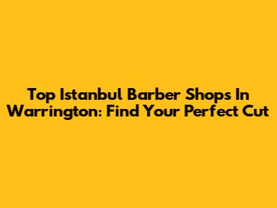 Top Istanbul Barber Shops In Warrington: Find Your Perfect Cut