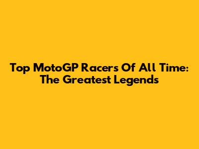 Top MotoGP Racers Of All Time: The Greatest Legends