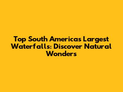 Top South America's Largest Waterfalls: Discover Natural Wonders