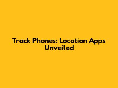Track Phones: Location Apps Unveiled