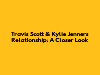 Travis Scott & Kylie Jenner's Relationship: A Closer Look