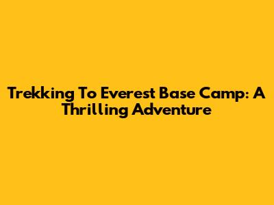 Trekking To Everest Base Camp: A Thrilling Adventure