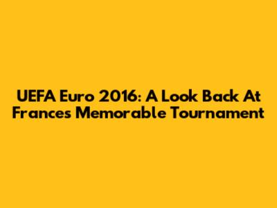 UEFA Euro 2016: A Look Back At France's Memorable Tournament