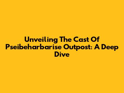 Unveiling The Cast Of Pseibeharbarise Outpost: A Deep Dive