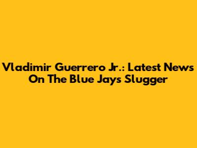Vladimir Guerrero Jr.: Latest News On The Blue Jays Slugger