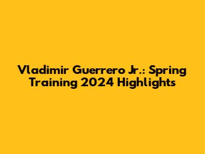 Vladimir Guerrero Jr.: Spring Training 2024 Highlights